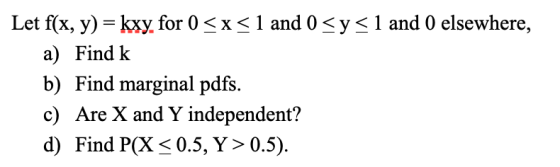 Let f(x, y) = kxy, for 0 <x< 1 and 0 <y<1 and 0 elsewhere, a) Find k b) Find marginal pdfs. c) Are X and Y independent? d) Fi
