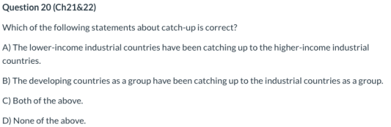Question 20 (Ch21&22) Which of the following statements about catch-up is correct? A) The lower-income industrial countries h