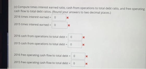 (c) Compute times interest earned ratio, cash from operations to total debt ratio, and free operating cash flow to total debt