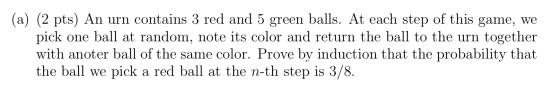 (a) (2 pts) An urn contains 3 red and 5 green balls. At each step of this game, we pick one ball at random, note its color an