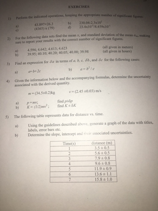 EXERCISES the indicated operations, keeping the appropriate number of significant figures: 43.897+26.3 (4365) x (79) b) 230.04-2.3x10 d) 23.4x10 /8.459x10 a) For the following data sets find the mean x, and standard deviation of the me sure to report your results with the correct number of significant figures. 2) ean ơm, making a) b) 4.594; 4642; 4.613; 4.623 39.95; 40.10; 40.20; 40.05; 40.00; 39.98 (all given in meters) (all given in hours) 3) Find an expression for sa in terms of a, b, c, öb, and oc for the following cases: a) b+2c Given the information below and the accompanying formulas, determine the uncertainty associated with the derived quantity 4) m (34.5+0.2)kg (2.45 0.03) m/s find ptop a) p mv; b) K (12)2 The following table represents data for distance vs. time. a) b) Determine the slope, intercept and tncir associated uncertainties. 5) Using the guidelines described above, generate a graph of the data with titles, labels, error bars etc. distance (m) 3.5 ± 0.5 5.6 t 0.5 7.9 t 0.8 9.6+ 0.8 11.9+ 0.9 13.6+ 1.1 15.8 1.0 Time(s)