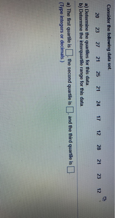 Consider the following data set 20 23 27 21 25 21 24 17 12 28 21 23 12 a) Determine the quartiles for this data. b) Determine the interquartile range for this data. a) The first quartile is the second quartile is □, and the third quartile is (Type integers or decimals.)