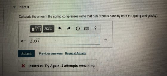 Part C Calculate the amount the spring compresses (note that here work is done by both the spring and gravity) 2.67 Submit Previous Answers Reauest Answer X Incorrect; Try Again; 3 attempts remaining