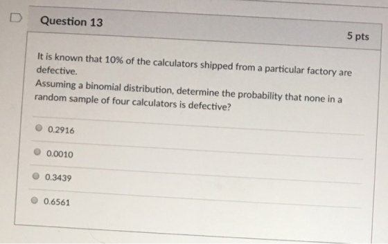 D Question 13 5 pts It is known that 10% of the calculators shipped from a particular factory are defective. Assuming a binomial distribution, determine the probability that none in a random sample of four calculators is defective? 0.2916 O 0.0010 0.3439 0.6561