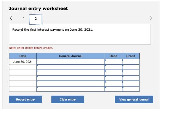 Journal entry worksheet < 1 2 > Record the first interest payment on June 30, 2021. Note: Enter debits before credits. Date G