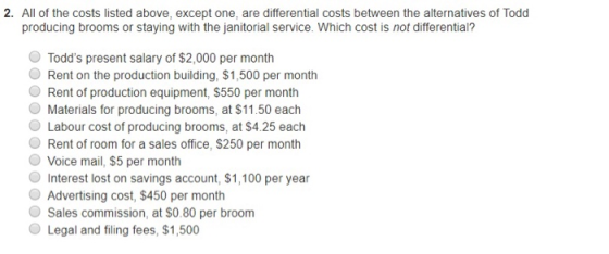 2. All of the costs listed above, except one, are differential costs between the alternatives of Todd producing brooms or staying with the janitorial service. Which cost is not differential? O Todds present salary of $2,000 per month Rent on the production building, $1,500 per month Rent of production equipment, $550 per month Materials for producing brooms, at $11.50 each O Labour cost of producing brooms, at $4.25 each O Rent of room for a sales office, $250 per month O Voice mail, $5 per month Interest lost on savings account, $1,100 per year Advertising cost, $450 per month Sales commission, at S0.80 per broom O Legal and filing fees, $1,500