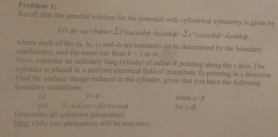 Problem 1: Recall that the general solution for the potential with cylindrical symmetry is given by where each of the a bi cr and dy are constants (to be determined by the boundary conditions), and the sums run from k- I to co, Now, consider an infinitely long cylinder of radius R pointing along the z axis. The cylinder is placed in a uniform electrical field of magnitude Eo pointing in x direction. Find the surface charge induced in the cylinder, given that you have the following boundary conditions 0) (ii) V-0 V-+E0.x--E0*s.cosф when s-R for s»R. Determine all unknown parameters. Hint: Only two parameters will be non-zero.