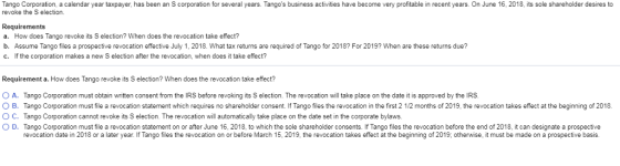 Tango Corporation, a calendar year taxpayer, has been an S corporation for several years. Tangos business activites have become very profitable in recent years. On June 16, 2018, its sole shareholder desires to revoke the S election. Requirements a. How does Tango revoke its S election? When does the revocation take effect? b. Assume Tango files a prospective revocation effective July 1, 2018. What tax returns are required of Tango for 2018? For 2019? When are these returns due? c. If the corporation makes a new S election after the revocation, when does it take effect? Requirement a. How does Tango revoke its S election? When does the revocation take effect? 0 A Tango Corporation must obtain w tten consent from the IRS before revoking its S election. The revocation will take place on the date it is approved by the IRS O B Tango Corporation must file a revocation statement which requires no shareholder consent. If Tango files the revocation in the first 2 1/2 months of 2019, the revocation takes effect at the beginning of 2018 ○ C. Tango Corporation cannot revoke its S election The revocation will automatically take place on the date set in the corporate bylaws. O D Tango Corporation must e a revocation statement on or after June 16, 2018, ο which he sole shareholder consents ango es he revocation be ore he end of D t can designate a prospective revocation date in 2018 or a later year. If Tango files the revocation on or before March 15, 2019, the revocation takes effect at the beginning of 2019, otherwise, it must be made on a prospective basis.