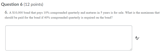Question 6 (12 points) 6. A $10,000 bond that pays 10% compounded quarterly and matures in 5 years is for sale. What is the m