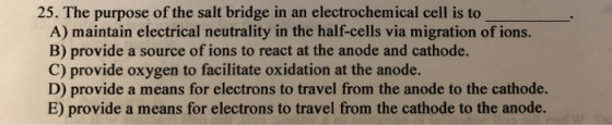 25. The purpose of the salt bridge in an electrochemical cell is to A) maintain electrical neutrality in the half-cells via m