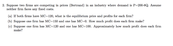 2. Suppose two firms are competing in prices (Bertrand) in an industry where demand is P-200-8Q. Assume neither firm faces any fixed costs. (a) If both firms have MC-120, what is the equilibrium price and profits for each firm? (b) Suppose one firm has MC-150 and one has MC-0. How much profit does each firm make? (c) Suppose one firm has MC-120 and one has MC-100. Approximately how much profit does each firm make?