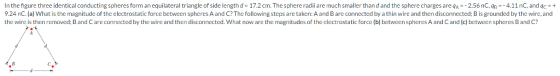 In thefigure threeidentical conducting spheres form an equilateral triangle of side length d = 17.2 cm. The sphere radii are much smaller than d and the sphere charges are qA = 2.56 nC.qn = 4.11 nC, and qc-+ 9.24 nC. (a) What is the magnitude of the electrostatic force between spheres A and C? The following steps are taken: A and B are connected by a thin wire and then disconnected; B is grounded by the wire, and the wire is then removed; B and C are connected by the wire and then disconnected. What now are the magnitudes of the electrostatic force (b) between spheres A and C and (c) between spheres B and C?