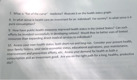 7. What is flat of the curve medicine? Illustrate it on the health status graph. 8. In what s pure consumption? ense is health care an investment for an individual? For society? In what sense is it 9. How have public health measures improved health status in the United States? Can such efforts be invested successfully in developing nations? Would they be better uses of limited resources than expanding direct medical services to individuals? 10. Assess your own health status, both short-run and long-run. Consider your present health, your family history, your socio-economic status, educational aspirations, your maintenance, improvement and prevention efforts, etc. Assess your demand for health as both a consumption and an investment good. Are you on the right path for a long, healthy, productive life?