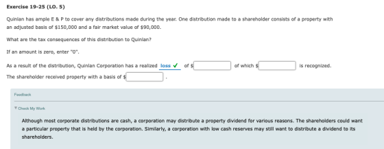 Exercise 19-25 (LO. 5) Quinlan has ample E & P to cover any distributions made during the year. One distribution made to a shareholder consists of a property with an adjusted basis of $150,000 and a fair market value of $90,000 What are the tax consequences of this distribution to Quinlan? If an amount is zero, enter O As a result of the distribution, Quinlan Corporation has a realized lossof The shareholder received property with a basis of of which is recognized Feedback Check My Work Although most corporate distributions are cash, a corporation may distribute a property dividend for various reasons. The shareholders could want a particular property that is held by the corporation. Similarly, a corporation with low cash reserves may still want to distribute a dividend to its shareholders