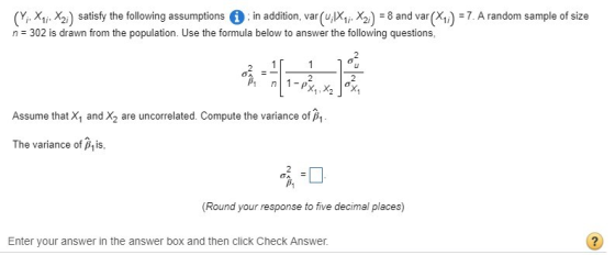 (Y Xy Xy) satisfy the following assumptions 0 n addition, var (ui XIi Xy) = 8 and var (X1) = 7. A random sample of size n 302 is drawn from the population. Use the formula below to answer the following questions Assume that and X2 are uncorrelated. Compute the variance of The variance of P,is, 咳=□ Round your response to five decimal places) Enter vour answer in the answer box and then click Check Answer.