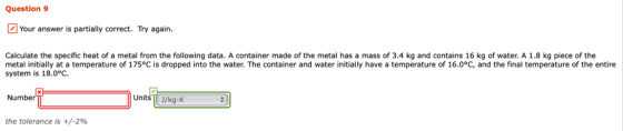 Question 9 Your answer is partially correct. Try again. Calculate the specific heat of a metal from the following data. A container made of the metal has a mass of 3.4 kg and contains 16 kg of water. A 1.8 kg piece of the metal initially at a temperature of 175°C is dropped into the water. The container and water initially have a temperature of 16.0°C, and the final temperature of the entire system is 18.0°C Numbe UnitsJ/kg K the tolerance is +/-2%