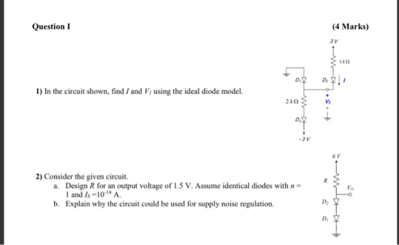 Question 1 (4 Marks) 1) In the circuit shown, find / and V, using the ideal diode model. 240 2) Consider the given circuit a.