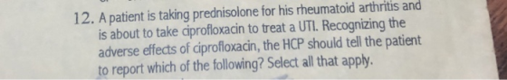 12. A patient is taking prednisolone for his rheumatoid arthritis and is about to take ciprofloxacin to treat a UTI. Recognizing the adverse effects of ciprofloxacin, the HCP should tell the patient to report which of the following? Select all that apply.