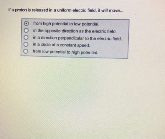 If a proton is released in a uniform electric field, it will move... O from high potential to low potential. O in the opposite direction as the electric field O in a direction perpendicular to the electric field. O in a circle at a constant speed. O from low potential to high potential.