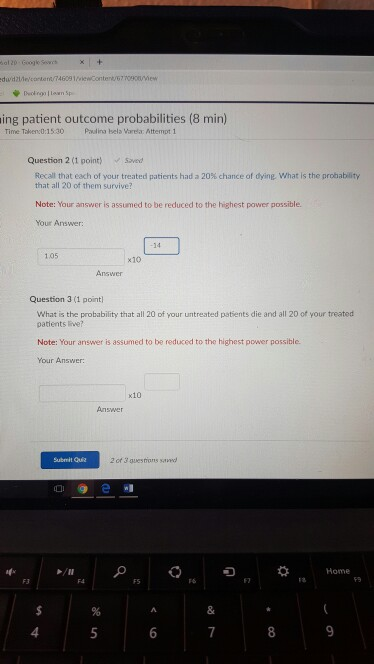 ing patient outcome probabilities (8 min) Time Taken:0:15.30Pdina sela Varelax Attempt1 Question 2 (1 point sved Recall that each of your treated patients had a 20% chance of dying, what is the probability that all 20 of them survive? Note: Your answer is assumed to be reduced to the highest power possible. Your Answer: 14 1.05 x10 Answer Question 3 (1 point What is the probability that all 20 of your untreated patients die and all 20 of your treated patients ive? Note: Your answer is assumed to be reduced to the highest power possible. Your Answer: x10 Answer Submit Quz 2 of 3 guestions savecd 7