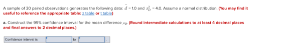 A sample of 30 paired observations generates the following data: d 1.0 and s useful to reference the appropriate table: z table or t table) 4.0. Assume a normal distribution. (You may find it a. Construct the 99% confidence interval for the mean difference“D (Round intermediate calculations to at least 4 decimal places and final answers to 2 decimal places.) Confidence interval is to