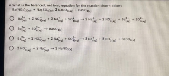 4. What is the balanced, net ionic equation for the reaction shown below: Ba(NO3)2(aq) + Na2SO4(04) 2 NaNO3(aq) + BaSO4(5) Ba