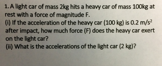 1. A light car of mass 2kg hits a heavy car of mass 100kg at rest with a force of magnitude F. (i) If the acceleration of the heavy car (100 kg) is 0.2 m/s2 after impact, how much force (F) does the heavy car exert on the light car? (ii) What is the accelerations of the light car (2 kg)?
