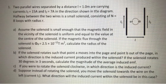 1. Two parallel wires separated by a distance l 1.0m are carrying currents l1- 15A and I2 7A in the direction shown in tHe diagram. Halfway between the two wires is a small solenoid, consisting of N- 8 loops with radius r. a) Assume the solenoid is small enough that the magnetic field in the vicinity of the solenoid is uniform and equal to the value at the centre of the solenoid. If the magnetic flux through the solenoid is ??: 2.5 10-12T m2, calculate the radius of the solenoid. b) If the solenoid rotates such that point a moves into the page and point b out of the page, in which direction is the induced current produced within the solenoid? If the solenoid rotates 30 degrees in 3 seconds, calculate the magnitude of the average induced emf. c) If you were to rotate the solenoid clockwise, in which direction is the induced current? d) Suppose instead of rotating the solenoid, you move the solenoid towards the wire on the left (current h). What direction will the induced current within the solenoid be in this case?