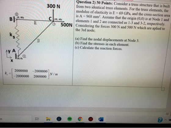 Question 2) 50 Points: Consider a truss structure that is built 300 N from two identical truss elements. For the truss elemen