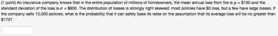 (1 point) An insurance company knows that in the entire population of millions of homeowners, the mean annual loss from fire is ? = $150 and the standard deviation of the loss is ? = $900. The distribution of losses is strongly right skewed: most policies have $0 loss, but a few have large losses. If the company sells 10,000 policies, what is the probability that it can safely base its rates on the assumption that its average loss will be no greater than $170?