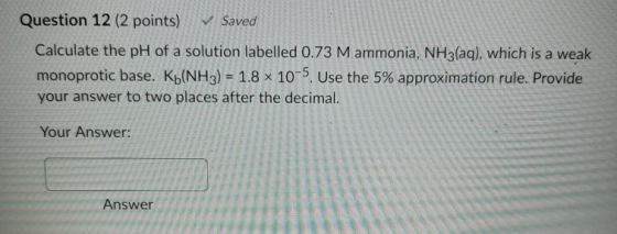 Question 12 (2 points) ✓ Saved Calculate the pH of a solution labelled 0.73 M ammonia, NH3(aq), which is a weak monoprotic ba