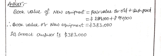 Answer: Book value of new equipment = Fair value of old + cash paid =$ 289,000+ 94000 Book value of new equipment =$383,000 S