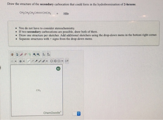 Draw the structure of the secondary carbocation that could form in the hydrobromination of 2-hexene . You do not have to consider stereochemistry. . If two secondary carbocations are possible, draw both of them. . Draw one structure per sketcher. Add additional sketchers using the drop-down menu in the bottom right corner . Separate structures with +signs from the drop-down menu. 000 I CH4 ChemDoodle