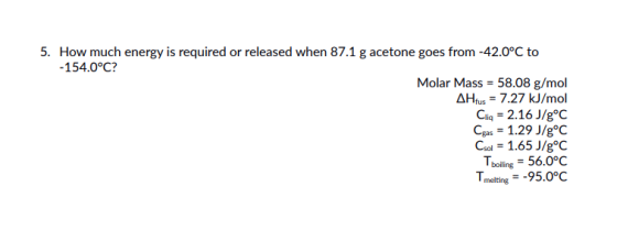 5. How much energy is required or released when 87.1 g acetone goes from -42.0°C to 154.0°C? Molar Mass 58.08 g/mol AHlus7.27 kJ/mol Cia-2.16 J/goC Ca-1.29 J/gC Csol -1.65 J/g°C bollin-56.0°c T melting-95.0°c