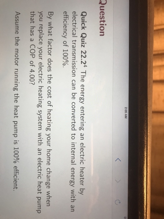 2:05 AM Question Quick Quiz 22.24 The energy entering an electric heater by electrical transmission can be converted to internal energy with an efficiency of 100%. By what factor does the cost of heating your home change when you replace your electric heating system with an electric heat pump that has a COP of 4.00? Assume the motor running the heat pump is 100% efficient.