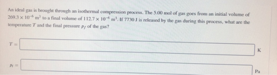 An ideal gas is brought through an isothermal compression process. The 5.00 mol of gas goes from an initial volume of 269 3 10-6 rm3 to a final volume of 1 12.7 10 6 m, If 7730 J İs released by the gas during this process, what are the temperature T and the final pressure py of the gas? Pa