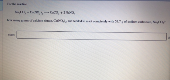 For the reaction CaCO, + 2 NaNO Na,CO, + Ca(NO,)2 how many grams of calcium nitrate, Ca(NO3)2, are needed to react completely