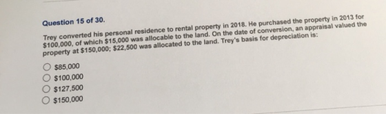 Question 15 of 30. Trey converted his personal residence to rental property in 2018. He purchased the property in 2013 for $1