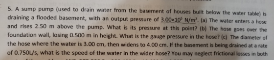5. A sump pump (used to drain water from the basement of houses built below the water table) draining a flooded basement, with an output pressure of 3.00x10s N/m2 (a) The water enters a hose and rises 2.50 m above the pump. What is its pressure at this point? (b) The hose goes over the foundation wall, losing 0.500 m in height. What is the gauge pressure in the hose? (c) The diameter of the hose where the water is 3.00 cm, then widens to 4.00 cm. If the basement is being drained at a rate of 0.750L/s, what is the speed of the water in the wider hose? You may neglect frictional losses in both is