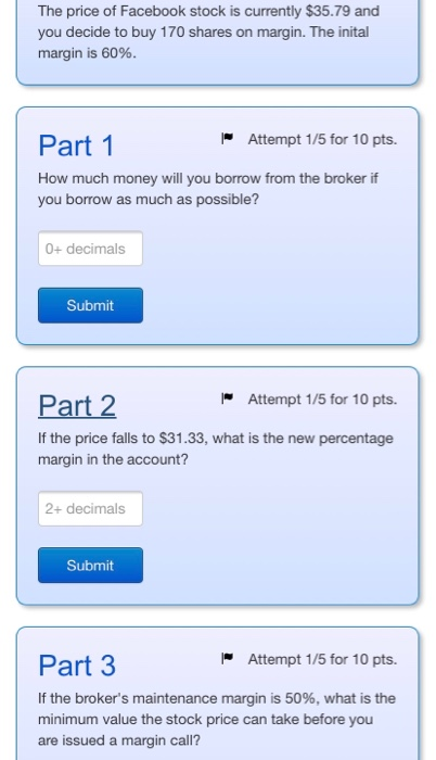 The price of Facebook stock is currently $35.79 and you decide to buy 170 shares on margin. The inital margin is 60%. Part 1