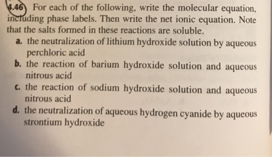 46 For each of the following, write the molecular equation, inctúding phase labels. Then write the net ionic equation. Note a. the neutralization of lithium hydroxide solution by aqueous b. the reaction of barium hydroxide solution and aqueous c. the reaction of sodium hydroxide solution and aqueous d. the neutralization of aqueous hydrogen cyanide by aqueous that the salts formed in these reactions are soluble. perchloric acid nitrous acid nitrous acid strontium hydroxide