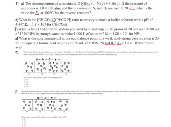 1) a) The decomposition of ammonia is: 2 NHgN(g) +3 H2(g). If the pressure of ammonia is 1.0 x 10-3 atm, and the pressures of N2 and H2 are each 0.20 atm what is the value for K at 400°C for the reverse reaction? d) What is the [CH&COrVICH:CO,H] ratio necessary to make a buffer solution with a pH of 4.44? K 1.8 x 103 for CH3CO2H. What is the pH of a buffer system prepared by dissolving 10.70 grams of NHCl and 30.00 mL of 12 M NH3 in enough water to make 1.000 L of solution? Kb-1.80 x 105 for NHs g) What is the approximate pH at the equivalence point of a weak acid-strong base titration if 25 mL of aqueous formic acid requires 29. 80 mL of 0.0567 M NaOH??= 1.8 x 1o-for formic acid h) The tolowing plctures represent solutions at various stages in the tration of a weak dipro acd MA with aqueous KOH Unshaded spheres rspresent H atoms, black spheres represent anygen atoms, and shaded spheres present Aions (Kt Hyot inally present OH inially present and solvent waer molecules have been omilted for larity) Which pichure represents the system with the highest pH? (4) The folliowing plctures represent solutions at various points in the ttratdion of a weak aolkd HA with aqueous KOH Unshaded spheres represent H atoms, black spheres represent oxygen atoms, and shaded sphere represent A. ions (K+. Hy0 i tially present ??, Hialy present and schont water mol cules havo been omitted for daity) which picture represents solution before the addition of any KOH?