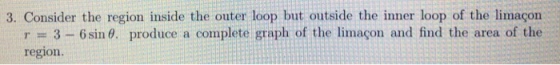 3. Consider the region inside the outer loop but outside the inner loop of the limaçon r 3-6 sin θ. produce a complete graph of the limaçon and find the area of the region