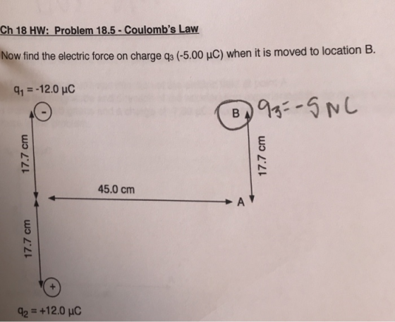 Ch 18 HW: Problem 18.5-Coulombs Law Now find the electric force on ch arge q3 (-5.00 μC) when it is moved to location B. q,--12.0 pC CS 45.0 cm 42+12.0 HC