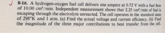 J8-16. A hydrogen-oxygen fuel cell delivers one ampere at 0.72 V with a fuel flow of 10.00 cm3/min. Independent measurement shows that 2.25 cm/min of fuel is escaping through the electrolyte unreacted. The cell operates in the standard state of 298°K and 1 atm. (a) Find the actual voltage and current efficiency. (b) Fid the magnitude of the three major contributions to heat transfer from the cell.