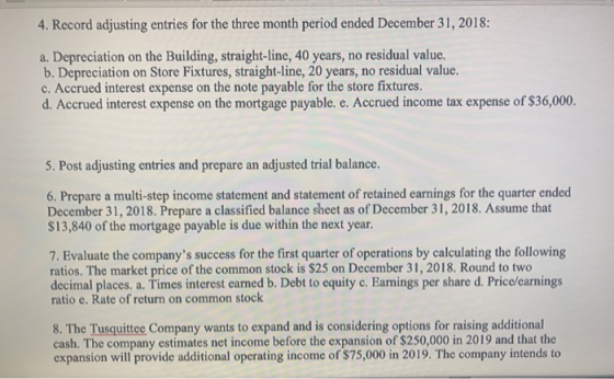 4. Record adjusting entries for the three month period ended December 31, 2018: a. Depreciation on the Building, straight-line, 40 years, no residual value. b. Depreciation on Store Fixtures, straight-line, 20 years, no residual value. c. Accrued interest expense on the note payable for the store fixtures. d. Accrued interest expense on the mortgage payable. e. Accrued income tax expense of $36,000. 5. Post adjusting entries and prepare an adjusted trial balance. 6. Prepare a multi-step income statement and statement of retained earnings for the quarter ended December 31, 2018. Prepare a classified balance sheet as of December 31, 2018. Assume that $13,840 of the mortgage payable is due within the next year. 7. Evaluate the companys success for the first quarter of operations by calculating the following ratios. The market price of the common stock is $25 on December 31, 2018. Round to two decimal places. a. Times interest earned b. Debt to equity c. Earnings per share d. Price/earnings ratio e. Rate of return on common stock 8. The Tusquittee Company wants to expand and is considering options for raising additional cash. The company estimates net income before the expansion of $250,000 in 2019 and that the expansion will provide additional operating income of $75,000 in 2019. The company intends to