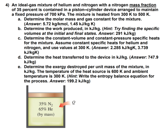 4) An ideal-gas mixture of helium and nitrogen with a nitrogen mass fraction of 35 percent is contained in a piston-cylinder device arranged to maintain a fixed pressure of 700 kPa. The mixture is heated from 300 K to 500 K a. Determine the molar mass and gas constant for the mixture. b. Determine the work produced, in kJ/kg. (Hint: Try finding the specific c. Determine the constant-volume and constant-pressure specific heats (Answer: 5.72 kg/kmol, 1.45 kJ/kg K) volumes at the initial and final states. Answer: 291 kJ/kg) for the mixture. Assume constant specific heats for helium and nitrogen, and use values at 300 K. (Answer: 2.285 kJ/kgK, 3.739 kJ/kgK) d. Determine the heat transferred to the device in kJ/kg. (Answer: 747.9 kJlkg) e. Determine the exergy destroyed per unit mass of the mixture, in kJ/kg. The temperature of the heat source is 600 K and ambient temperature is 300 K. (Hint: Write the entropy balance equation for the process. Answer: 199.2 kJ/kg) 0 35% N, 65% He (by mass)