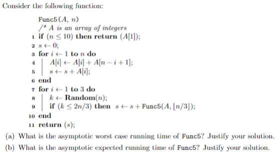 Consider the following ution: Func5 (A, n) A is an array of inlegers 1 if (n <10 the retur (A]) 2 840; s for<1 to n do 6 end 7 for i← 1 to 3 do k← Random(n); (kS 2n/3) then s+Func5(A, n/3) 0 end 11 return (»); (a) What is the asympttc worst case running time of Func5 ustify your solution (b) What is the asymptotic expected running time of Func5 Justify your solution