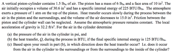A vertical piston-cylinder contains 1.5 lbm of air. The piston has a mass of 6 Ibm and a face area of 10 in2. The air initially occupies a volume of 30.6 in3 and has a specific internal energy of 225 BTU/lbm. The atmosphere exerts a pressure of 1 atm on the top of the piston. Heat transfer occurs slowly during the process between the air in the piston and the surroundings, and the volume of the air decreases to 15.0 in3. Friction between the piston and the cylinder wall can be neglected. Assume the atmospheric pressure remains constant. The local acceleration of gravity is 32.2 ft/s2. For the air in the cylinder determine (a) the pressure of the air in the cylinder in psi, and (b) the heat transfer, Q, during the process in BTU, if the final specific internal energy is 125 BTU/lb . (c) Based upon your result in part (b), in which direction does the heat transfer occur? Le. does it occur from the air in the cylinder to the surroundings or from the surroundings to the inside of the cylinder?