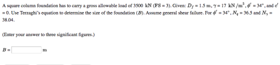 A square column foundation has to carry a gross allowable load of 3500 kN (FS-3). Given: D 1.5 m, γ = 17 kN /ms.Ф-34°, and d :0. Use Terzaghis equation to determine the size of the foundation (B). Assume general shear failure. For = 34°, M-365 and My- 38.04 (Enter your answer to three significant figures.) Im